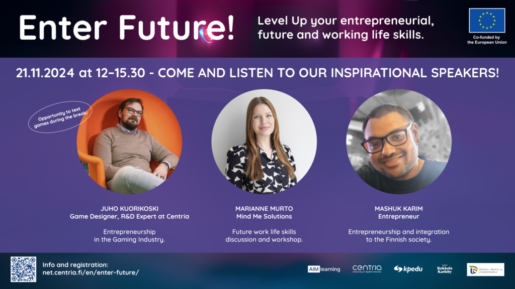 Enter Future! 21.11.2024 klo 12–15.30. - Level Up your entrepreneurial, future and working life skills. Come and listen to our inspirational speakers! JUHO KUORIKOSKI Game Designer, R&D Expert at Centria Entrepreneurship in the Gaming Industry.JUHO KUORIKOSKI Game Designer, R&D Expert at Centria Entrepreneurship in the Gaming Industry. Juho Kuorikoski: Game Designer, R&D Expert at Centria talking about entrepreneurship in the gaming industry. Marianne Murto from Mind Me Solutions talking about future work life skills and leading a workshop. Mashuk Karim, entreprenourship and integration to the Finnish society. Co-funded by the European Union.